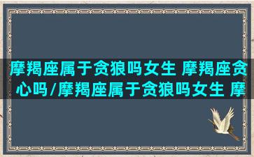 摩羯座属于贪狼吗女生 摩羯座贪心吗/摩羯座属于贪狼吗女生 摩羯座贪心吗-我的网站